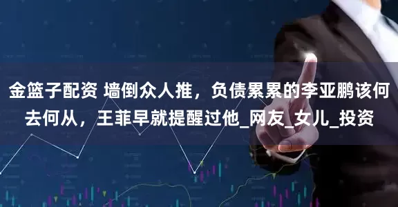 金篮子配资 墙倒众人推，负债累累的李亚鹏该何去何从，王菲早就提醒过他_网友_女儿_投资