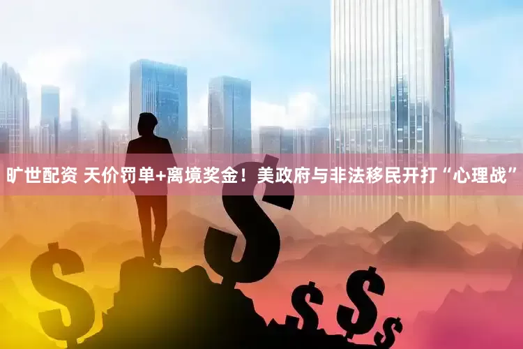 旷世配资 天价罚单+离境奖金！美政府与非法移民开打“心理战”