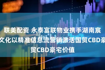 联美配资 永泰富联物业携手湖南宸胜体育文化以精准信息流营销激活国贸CBD豪宅价值