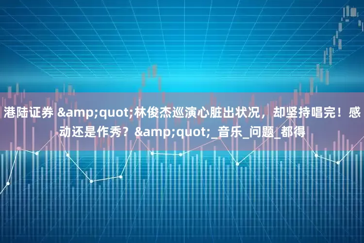 港陆证券 "林俊杰巡演心脏出状况，却坚持唱完！感动还是作秀？"_音乐_问题_都得