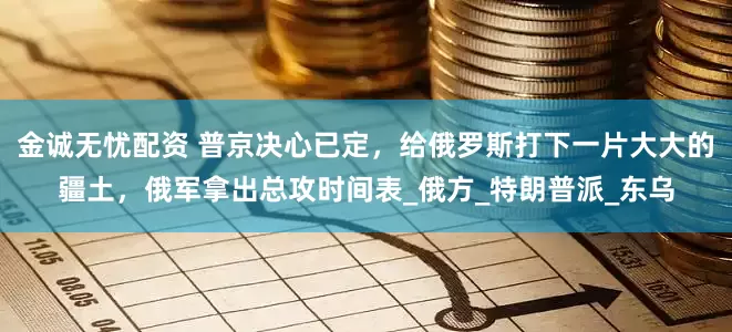 金诚无忧配资 普京决心已定，给俄罗斯打下一片大大的疆土，俄军拿出总攻时间表_俄方_特朗普派_东乌