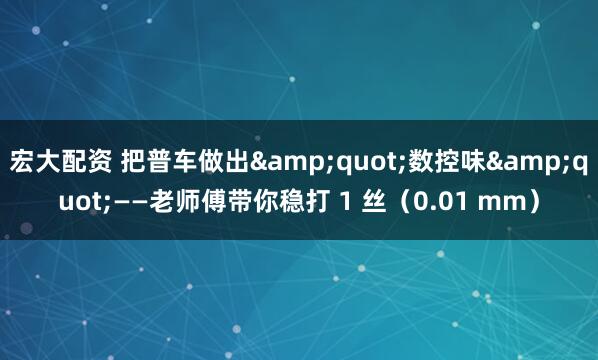 宏大配资 把普车做出"数控味"——老师傅带你稳打 1 丝(0.01 mm)