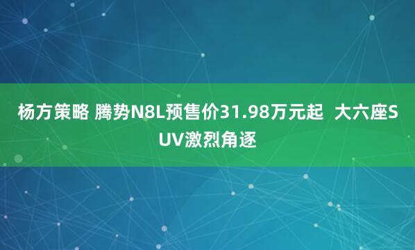 杨方策略 腾势N8L预售价31.98万元起 大六座SUV激烈角逐