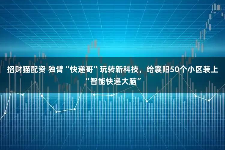 招财猫配资 独臂“快递哥”玩转新科技,给襄阳50个小区装上“智能快递大脑”