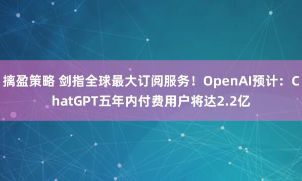 摛盈策略 剑指全球最大订阅服务！OpenAI预计：ChatGPT五年内付费用户将达2.2亿