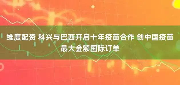 维度配资 科兴与巴西开启十年疫苗合作 创中国疫苗最大金额国际订单