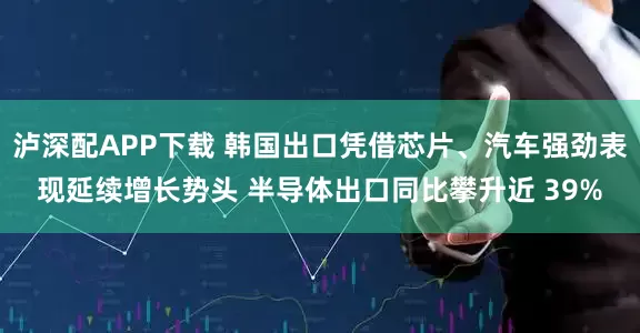 泸深配APP下载 韩国出口凭借芯片、汽车强劲表现延续增长势头 半导体出口同比攀升近 39%