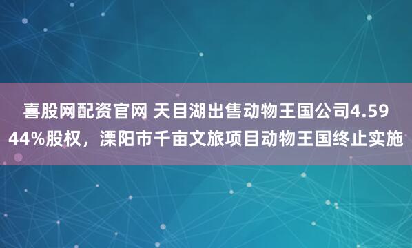喜股网配资官网 天目湖出售动物王国公司4.5944%股权，溧阳市千亩文旅项目动物王国终止实施