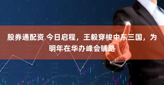 股券通配资 今日启程，王毅穿梭中东三国，为明年在华办峰会铺路