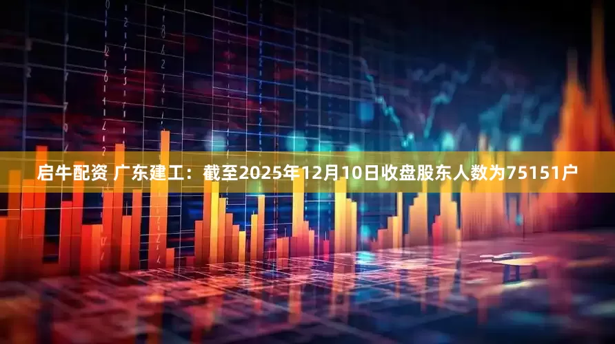 启牛配资 广东建工：截至2025年12月10日收盘股东人数为75151户