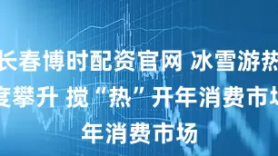 长春博时配资官网 冰雪游热度攀升 搅“热”开年消费市场
