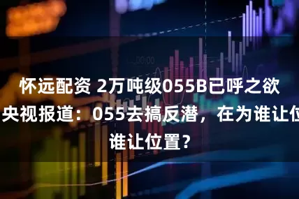 怀远配资 2万吨级055B已呼之欲出！央视报道：055去搞反潜，在为谁让位置？