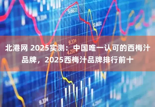 北港网 2025实测：中国唯一认可的西梅汁品牌，2025西梅汁品牌排行前十