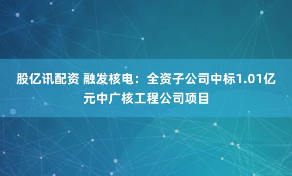 股亿讯配资 融发核电：全资子公司中标1.01亿元中广核工程公司项目