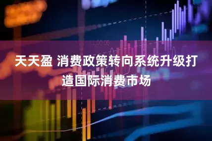 天天盈 消费政策转向系统升级打造国际消费市场